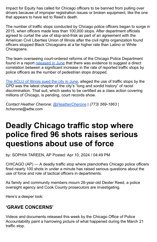 Impact for Equity has called for Chicago officers to be banned from pulling over drivers because of improper registration issues or broken equipment, like the one that appears to have led to Reed’s death The number of traffic stops conducted by Chicago police officers began to surge in 2015, when officers made less than 100,000 stops. After department officials agreed to curtail the use of stop-and-frisk as part of an agreement with the American Civil Liberties Union of llinois after the civil rights organization found officers stopped Black Chicagoans at a far higher rate than Latino or White Chicagoans. The team overseeing court-ordered reforms of the Chicago Police Department found in a report released in June that there was evidence to suggest a direct correlation between a significant increase in the rate of reported traffic stops by police officers as the number of pedestrian stops dropped The ACLU of llinois sued the city in June, alleged the use of traffic stops by the CPD was the latest chapter of the city’s “long and sordid history” of racist discrimination. That suit, which seeks to be certified as a class action covering millions of Chicago, is pending, court records show. Contact Heather Cherone: @HeatherCherone | (773) 569-1863| heherone@wttw.com Deadly Chicago traffic stop where police fired 96 shots raises serious questions about use of force by: SOPHIA TAREEN, AP Posted: Apr 10, 2024 / 04:49 PM CHICAGO (AP) — A deadly traffic stop where plainclothes Chicago police officers fired nearly 100 shots in under a minute has raised serious questions about the use of force and role of tactical officers in departments As family and community members mourn 26-year-old Dexter Reed, police oversight agency and Cook County prosecutors are investigating. Here’s a deeper ook ‘GRAVE CONCERNS’ Videos and documents released this week by the Chicago Office of Police Accountabilty paint a harrowing picture of what happened during the March 21 traffic stop.